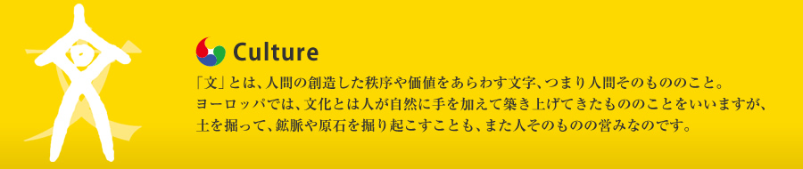 Culture：「文」とは、人間の創造した秩序や価値をあらわす文字、つまり人間そのもののこと。ヨーロッパでは、文化とは人が自然に手を加えて築き上げてきたもののことをいいますが、土を掘って、鉱脈や原石を掘り起こすことも、また人そのものの営みなのです。