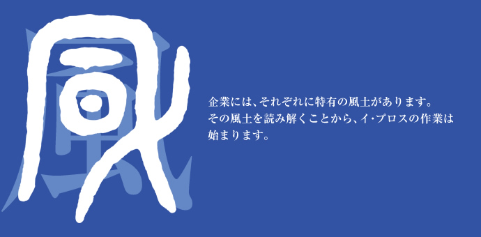 企業には、それぞれに特有の風土があります。その風土を読み解くことから、イ・プロスの作業は始まります。