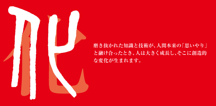 磨き抜かれた知識と技術が、人間本来の「思いやり」と融け合ったとき、人は大きく成長し、そこに創造的な変化が生まれます。