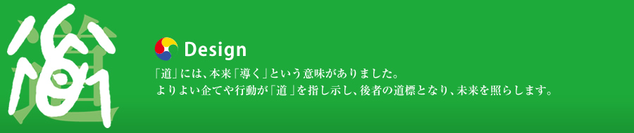 Design：「道」には、本来「導く」という意味がありました。よりよい企てや行動が「道」を指し示し、後者の道標となり、未来を照らします。