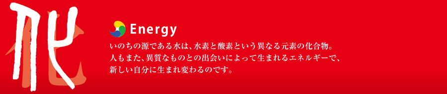 Energy：いのちの源である水は、水素と酸素という異なる元素の化合物。人もまた、異質なものとの出会いによって生まれるエネルギーで、新しい自分に生まれ変わるのです。