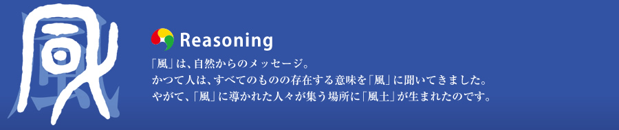 Reasoning：「風」は、自然からのメッセージ。かつて人は、すべてのものの存在する意味を「風」に聞いてきました。やがて、「風」に導かれた人々が集う場所に「風土」が生まれたのです。